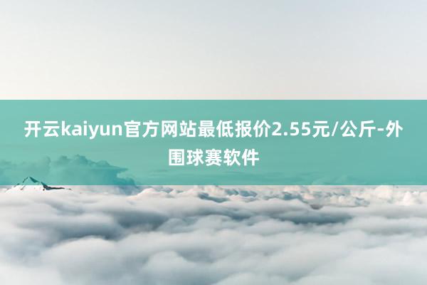 开云kaiyun官方网站最低报价2.55元/公斤-外围球赛软件