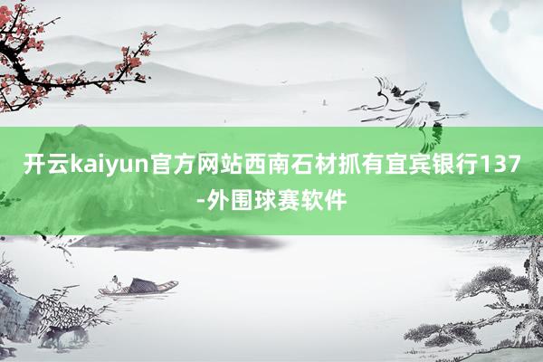 开云kaiyun官方网站西南石材抓有宜宾银行137-外围球赛软件