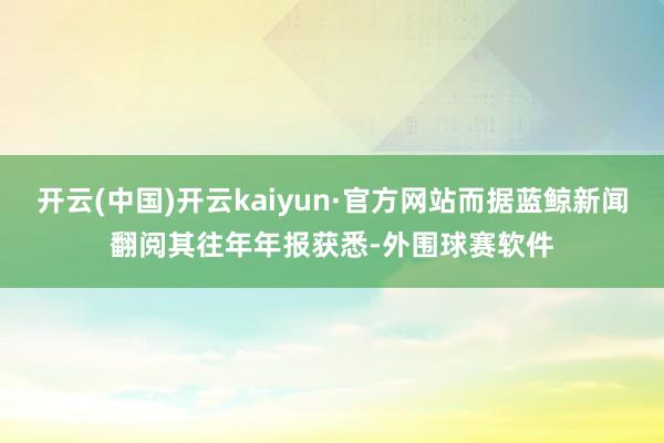 开云(中国)开云kaiyun·官方网站而据蓝鲸新闻翻阅其往年年报获悉-外围球赛软件