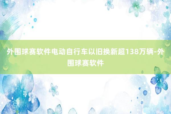 外围球赛软件电动自行车以旧换新超138万辆-外围球赛软件