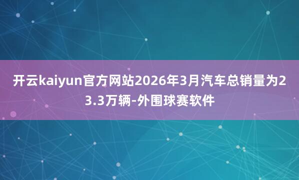 开云kaiyun官方网站2026年3月汽车总销量为23.3万辆-外围球赛软件