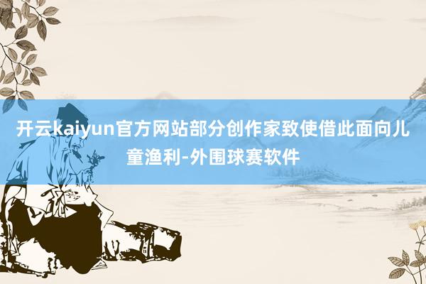 开云kaiyun官方网站部分创作家致使借此面向儿童渔利-外围球赛软件