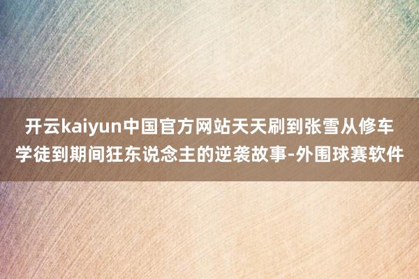 开云kaiyun中国官方网站天天刷到张雪从修车学徒到期间狂东说念主的逆袭故事-外围球赛软件