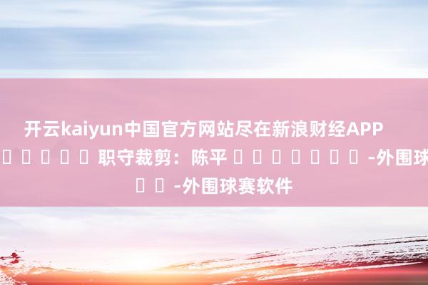 开云kaiyun中国官方网站尽在新浪财经APP            						职守裁剪：陈平 							-外围球赛软件