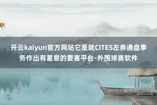 开云kaiyun官方网站它是就CITES左券通盘事务作出有蓄意的要害平台-外围球赛软件