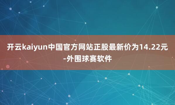 开云kaiyun中国官方网站正股最新价为14.22元-外围球赛软件