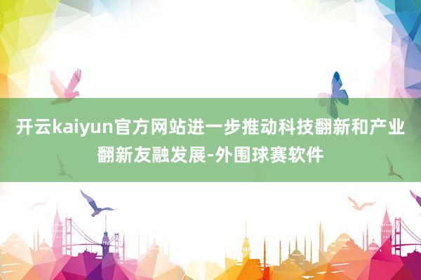 开云kaiyun官方网站进一步推动科技翻新和产业翻新友融发展-外围球赛软件
