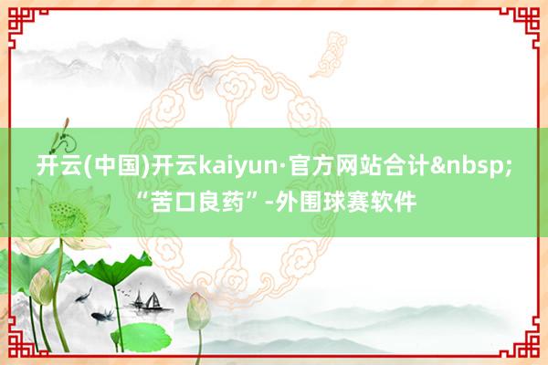 开云(中国)开云kaiyun·官方网站合计“苦口良药”-外围球赛软件