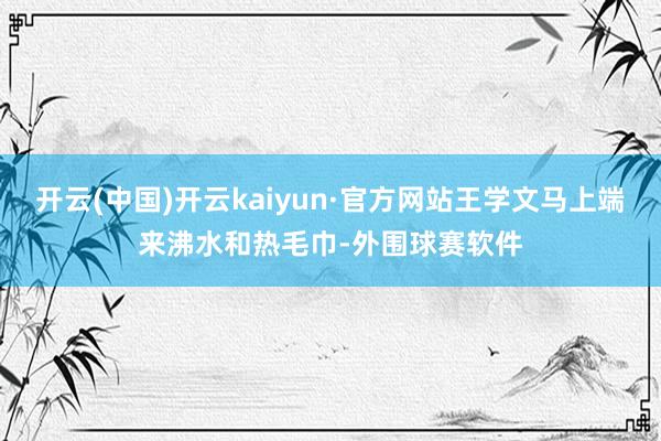 开云(中国)开云kaiyun·官方网站王学文马上端来沸水和热毛巾-外围球赛软件