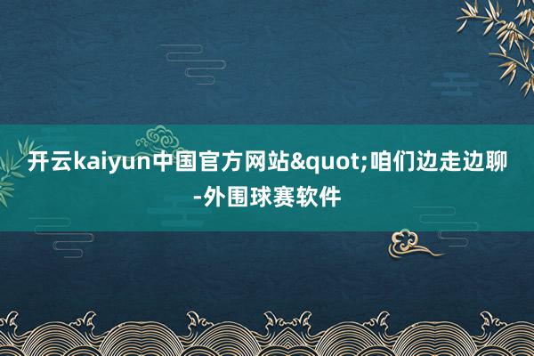开云kaiyun中国官方网站"咱们边走边聊-外围球赛软件
