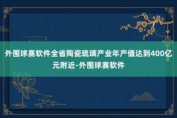 外围球赛软件全省陶瓷琉璃产业年产值达到400亿元附近-外围球赛软件