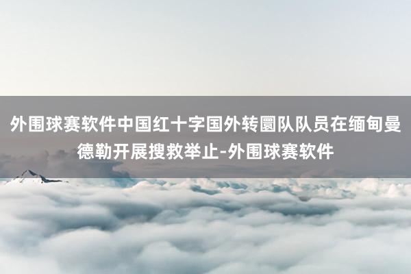 外围球赛软件中国红十字国外转圜队队员在缅甸曼德勒开展搜救举止-外围球赛软件