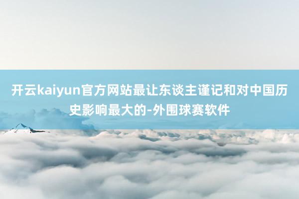 开云kaiyun官方网站最让东谈主谨记和对中国历史影响最大的-外围球赛软件