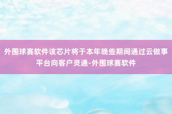 外围球赛软件该芯片将于本年晚些期间通过云做事平台向客户灵通-外围球赛软件