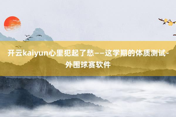 开云kaiyun心里犯起了愁——这学期的体质测试-外围球赛软件