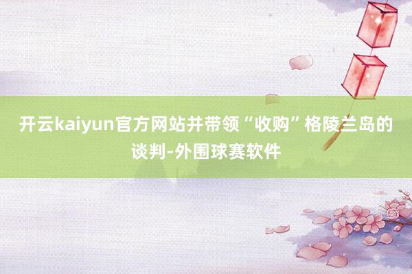 开云kaiyun官方网站并带领“收购”格陵兰岛的谈判-外围球赛软件