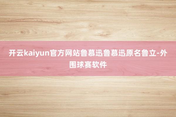 开云kaiyun官方网站鲁慕迅鲁慕迅原名鲁立-外围球赛软件
