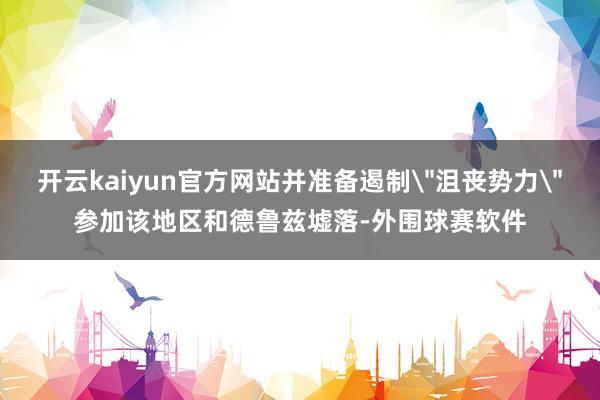 开云kaiyun官方网站并准备遏制＂沮丧势力＂参加该地区和德鲁兹墟落-外围球赛软件