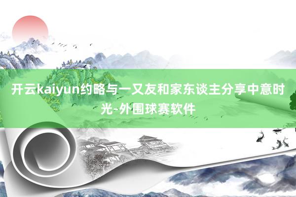 开云kaiyun约略与一又友和家东谈主分享中意时光-外围球赛软件