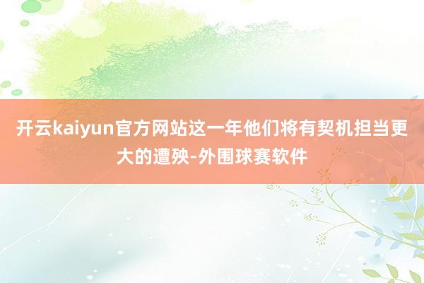 开云kaiyun官方网站这一年他们将有契机担当更大的遭殃-外围球赛软件