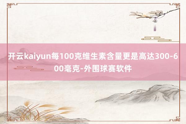 开云kaiyun每100克维生素含量更是高达300-600毫克-外围球赛软件
