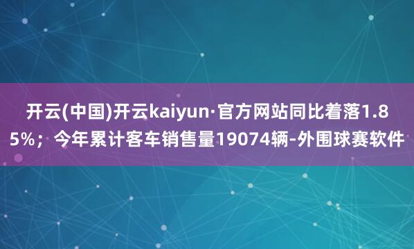 开云(中国)开云kaiyun·官方网站同比着落1.85%；今年累计客车销售量19074辆-外围球赛软件
