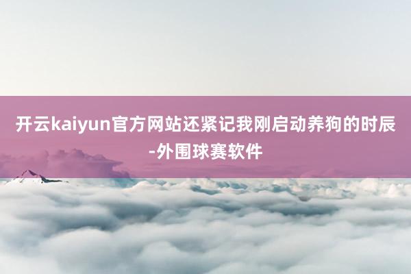 开云kaiyun官方网站还紧记我刚启动养狗的时辰-外围球赛软件