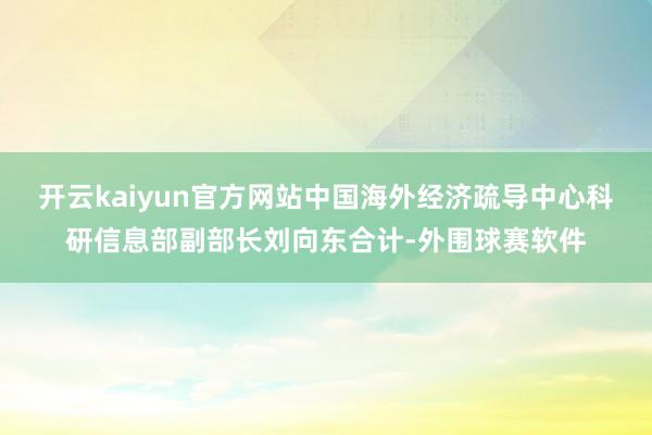 开云kaiyun官方网站中国海外经济疏导中心科研信息部副部长刘向东合计-外围球赛软件