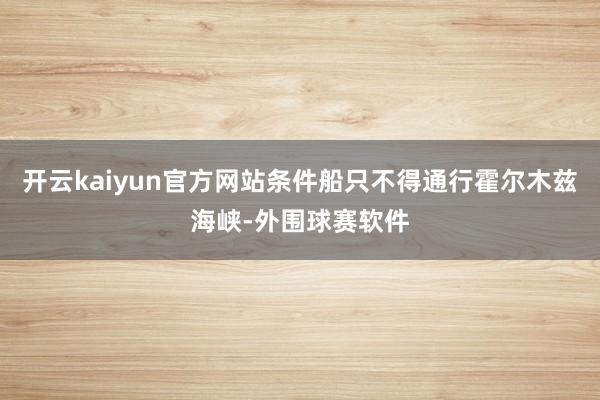 开云kaiyun官方网站条件船只不得通行霍尔木兹海峡-外围球赛软件