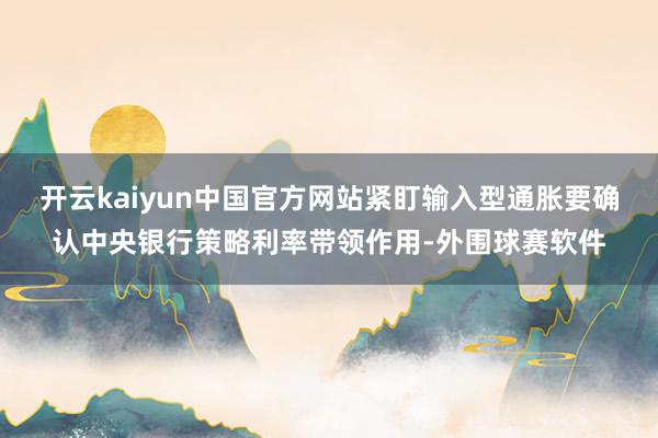 开云kaiyun中国官方网站紧盯输入型通胀要确认中央银行策略利率带领作用-外围球赛软件