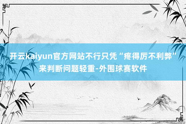 开云kaiyun官方网站不行只凭“疼得厉不利弊”来判断问题轻重-外围球赛软件