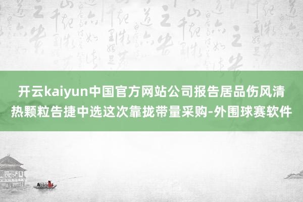 开云kaiyun中国官方网站公司报告居品伤风清热颗粒告捷中选这次靠拢带量采购-外围球赛软件