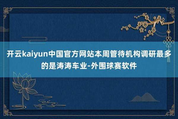 开云kaiyun中国官方网站本周管待机构调研最多的是涛涛车业-外围球赛软件