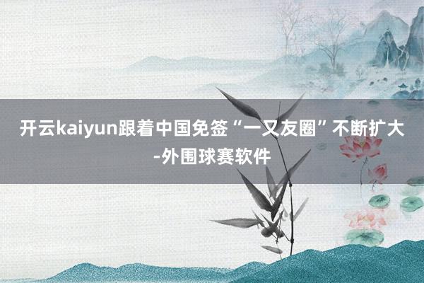 开云kaiyun跟着中国免签“一又友圈”不断扩大-外围球赛软件