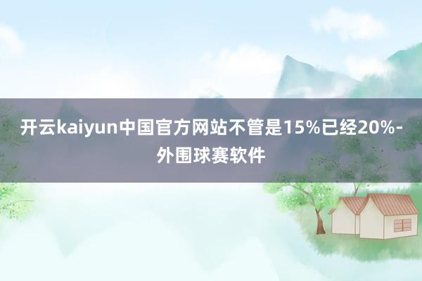 开云kaiyun中国官方网站不管是15%已经20%-外围球赛软件