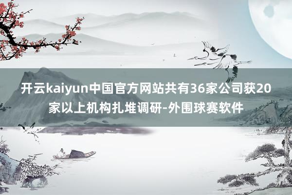 开云kaiyun中国官方网站共有36家公司获20家以上机构扎堆调研-外围球赛软件
