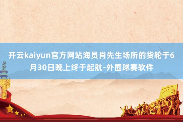 开云kaiyun官方网站海员肖先生场所的货轮于6月30日晚上终于起航-外围球赛软件