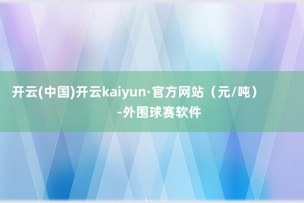 开云(中国)开云kaiyun·官方网站（元/吨）            -外围球赛软件
