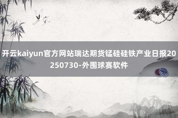 开云kaiyun官方网站瑞达期货锰硅硅铁产业日报20250730-外围球赛软件