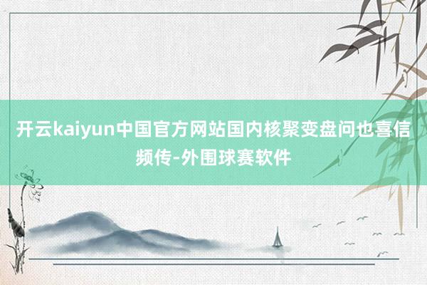 开云kaiyun中国官方网站国内核聚变盘问也喜信频传-外围球赛软件
