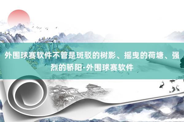 外围球赛软件不管是斑驳的树影、摇曳的荷塘、强烈的骄阳-外围球赛软件