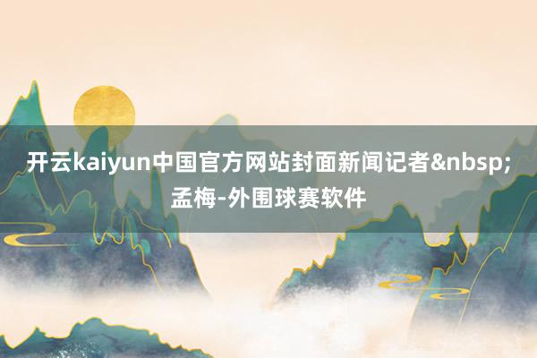 开云kaiyun中国官方网站封面新闻记者孟梅-外围球赛软件