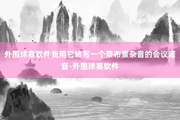 外围球赛软件我用它转写一个带布景杂音的会议灌音-外围球赛软件