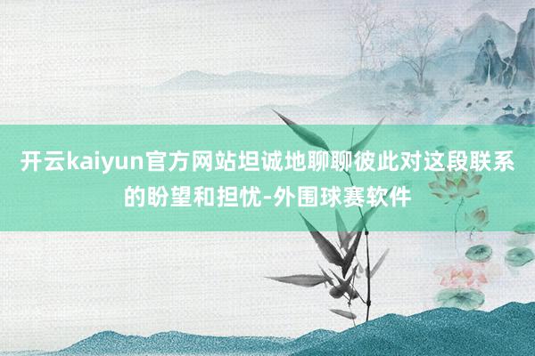 开云kaiyun官方网站坦诚地聊聊彼此对这段联系的盼望和担忧-外围球赛软件