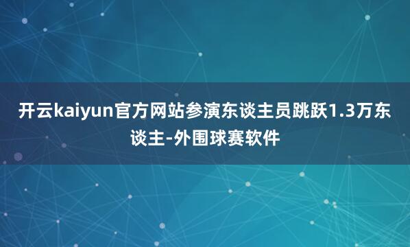 开云kaiyun官方网站参演东谈主员跳跃1.3万东谈主-外围球赛软件