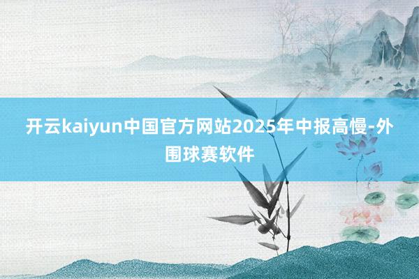 开云kaiyun中国官方网站　　2025年中报高慢-外围球赛软件