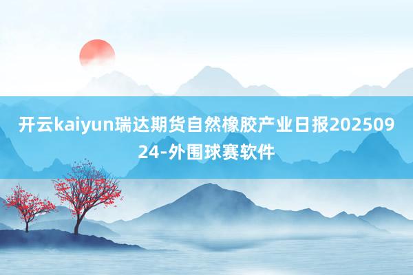 开云kaiyun瑞达期货自然橡胶产业日报20250924-外围球赛软件