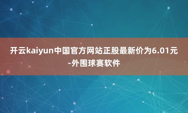 开云kaiyun中国官方网站正股最新价为6.01元-外围球赛软件