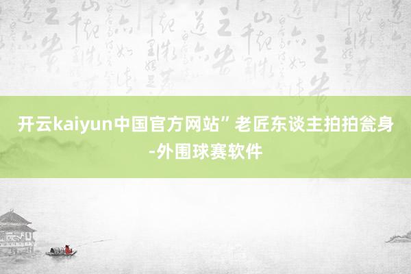 开云kaiyun中国官方网站”老匠东谈主拍拍瓮身-外围球赛软件
