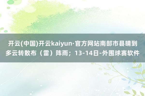 开云(中国)开云kaiyun·官方网站南部市县晴到多云转散布（雷）阵雨；13-14日-外围球赛软件